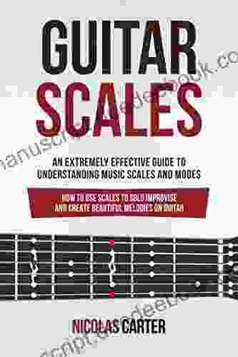 Guitar Scales: An Extremely Effective Guide To Understanding Music Scales And Modes How To Use Them To Solo Improvise And Create Beautiful Melodies On Guitar (Guitar Mastery 4)